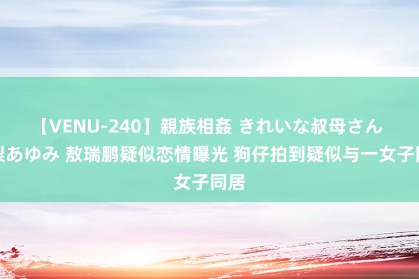 【VENU-240】親族相姦 きれいな叔母さん 高梨あゆみ 敖瑞鹏疑似恋情曝光 狗仔拍到疑似与一女子同居