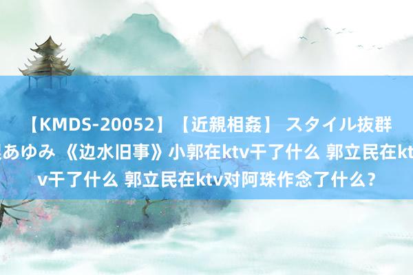 【KMDS-20052】【近親相姦】 スタイル抜群な僕の叔母さん 高梨あゆみ 《边水旧事》小郭在ktv干了什么 郭立民在ktv对阿珠作念了什么？