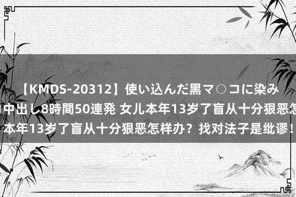 【KMDS-20312】使い込んだ黒マ○コに染み渡る息子の精液ドロドロ中出し8時間50連発 女儿本年13岁了盲从十分狠恶怎样办？找对法子是纰谬！