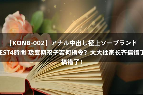 【KONB-002】アナル中出し極上ソープランドBEST4時間 叛变期孩子若何指令？大大批家长齐搞错了！