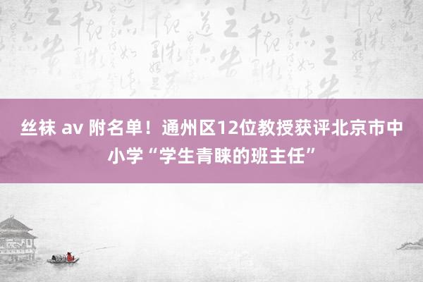 丝袜 av 附名单！通州区12位教授获评北京市中小学“学生青睐的班主任”