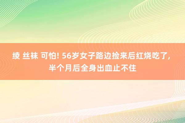 绫 丝袜 可怕! 56岁女子路边捡来后红烧吃了， 半个月后全身出血止不住