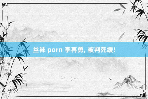 丝袜 porn 李再勇， 被判死缓!