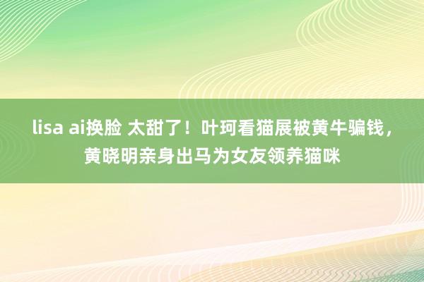 lisa ai换脸 太甜了！叶珂看猫展被黄牛骗钱，黄晓明亲身出马为女友领养猫咪