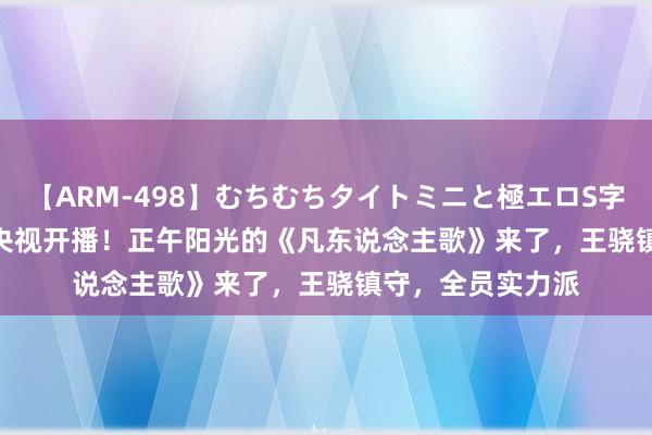 【ARM-498】むちむちタイトミニと極エロS字ライン 2 AIKA 央视开播！正午阳光的《凡东说念主歌》来了，王骁镇守，全员实力派