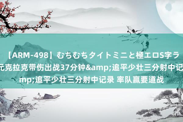 【ARM-498】むちむちタイトミニと極エロS字ライン 2 AIKA 状元克拉克带伤出战37分钟&追平少壮三分射中记录 率队赢要道战