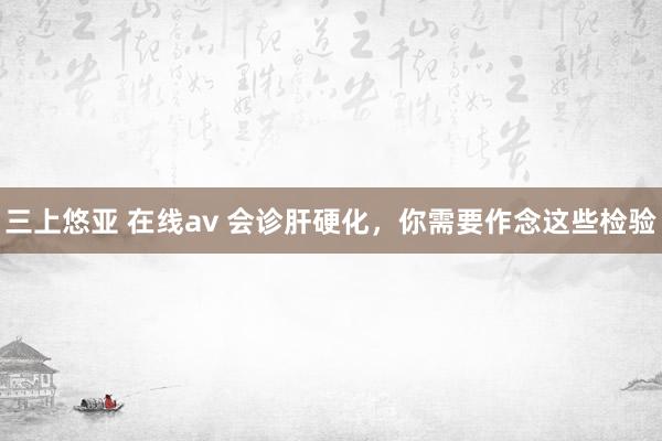 三上悠亚 在线av 会诊肝硬化，你需要作念这些检验