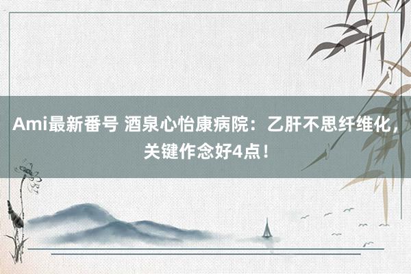 Ami最新番号 酒泉心怡康病院：乙肝不思纤维化，关键作念好4点！