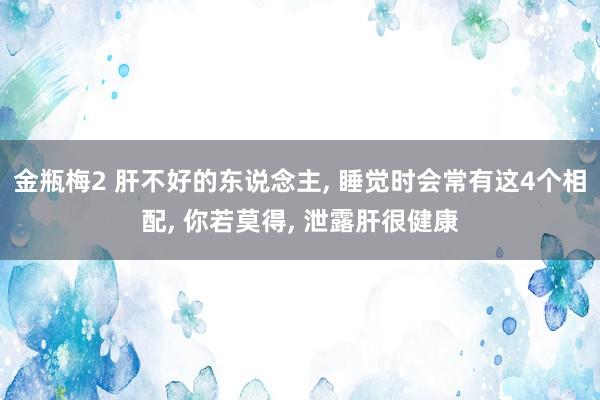 金瓶梅2 肝不好的东说念主， 睡觉时会常有这4个相配， 你若莫得， 泄露肝很健康