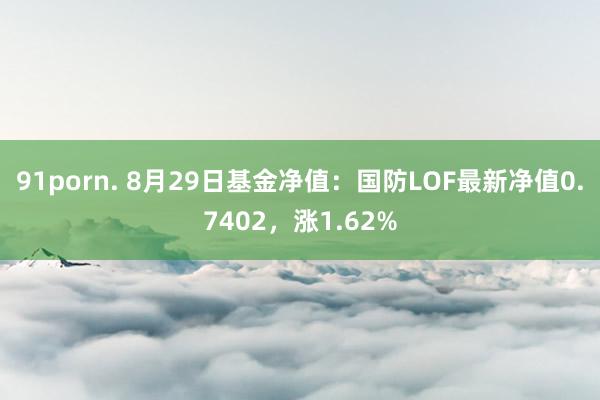 91porn. 8月29日基金净值：国防LOF最新净值0.7402，涨1.62%