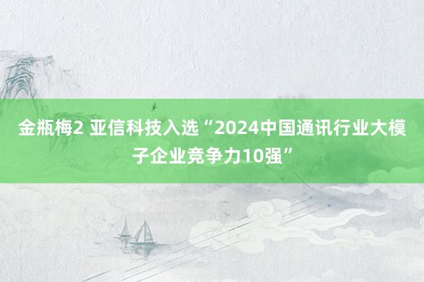 金瓶梅2 亚信科技入选“2024中国通讯行业大模子企业竞争力10强”