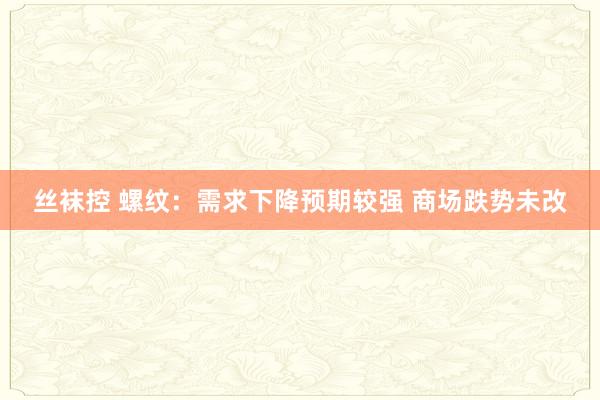 丝袜控 螺纹：需求下降预期较强 商场跌势未改