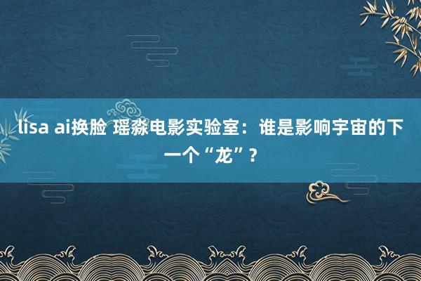 lisa ai换脸 瑶淼电影实验室：谁是影响宇宙的下一个“龙”？