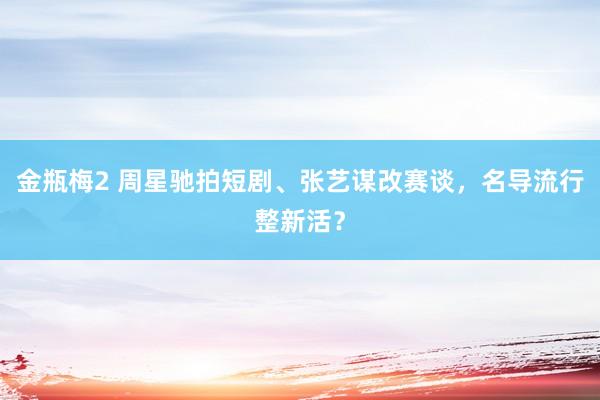 金瓶梅2 周星驰拍短剧、张艺谋改赛谈，名导流行整新活？