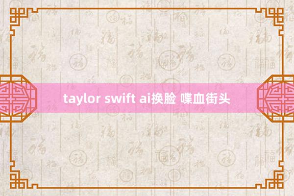 taylor swift ai换脸 喋血街头