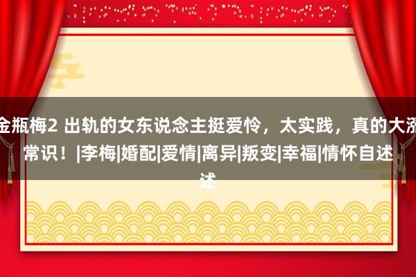 金瓶梅2 出轨的女东说念主挺爱怜，太实践，真的大涨常识！|李梅|婚配|爱情|离异|叛变|幸福|情怀自述