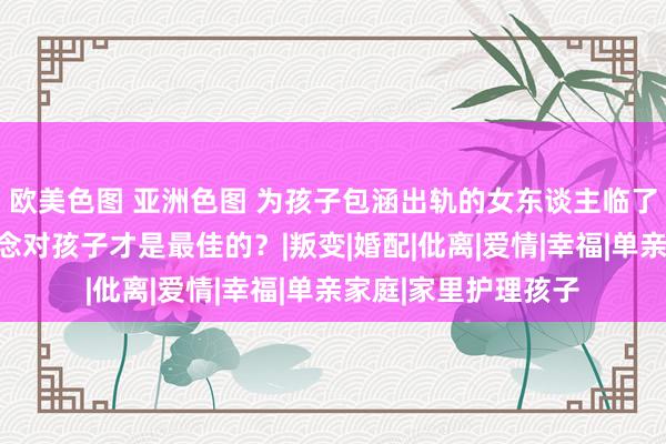 欧美色图 亚洲色图 为孩子包涵出轨的女东谈主临了都若何了？若何作念对孩子才是最佳的？|叛变|婚配|仳离|爱情|幸福|单亲家庭|家里护理孩子