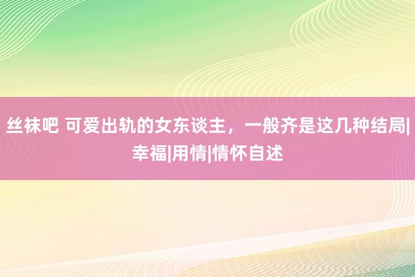 丝袜吧 可爱出轨的女东谈主，一般齐是这几种结局|幸福|用情|情怀自述