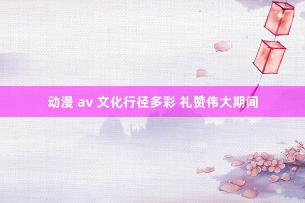 动漫 av 文化行径多彩 礼赞伟大期间