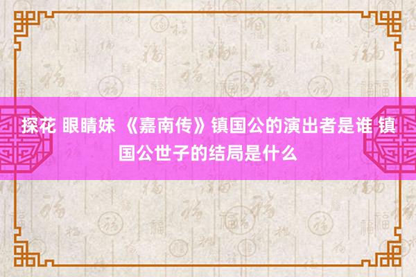 探花 眼睛妹 《嘉南传》镇国公的演出者是谁 镇国公世子的结局是什么