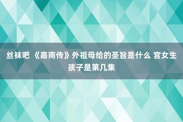 丝袜吧 《嘉南传》外祖母给的圣旨是什么 宫女生孩子是第几集