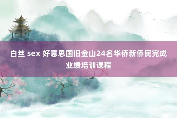 白丝 sex 好意思国旧金山24名华侨新侨民完成业绩培训课程