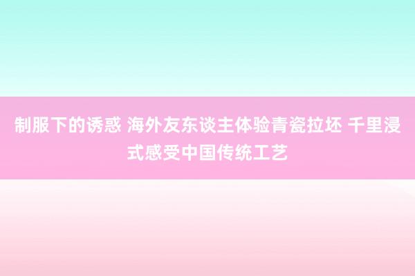 制服下的诱惑 海外友东谈主体验青瓷拉坯 千里浸式感受中国传统工艺