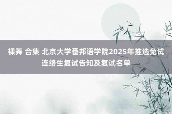 裸舞 合集 北京大学番邦语学院2025年推选免试连络生复试告知及复试名单