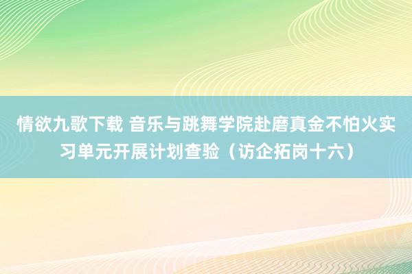 情欲九歌下载 音乐与跳舞学院赴磨真金不怕火实习单元开展计划查验（访企拓岗十六）