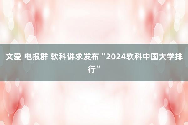 文爱 电报群 软科讲求发布“2024软科中国大学排行”