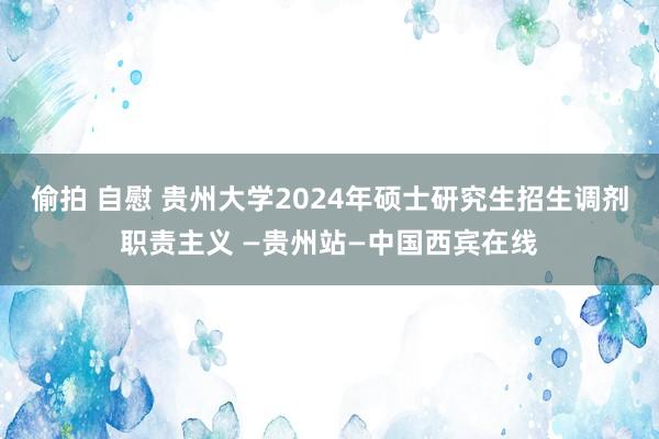 偷拍 自慰 贵州大学2024年硕士研究生招生调剂职责主义 —贵州站—中国西宾在线