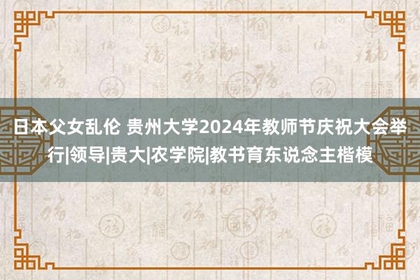 日本父女乱伦 贵州大学2024年教师节庆祝大会举行|领导|贵大|农学院|教书育东说念主楷模