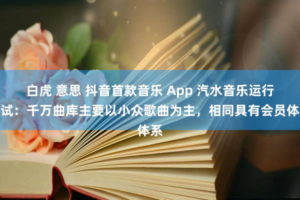 白虎 意思 抖音首款音乐 App 汽水音乐运行测试：千万曲库主要以小众歌曲为主，相同具有会员体系