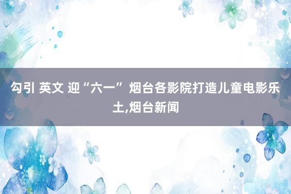 勾引 英文 迎“六一” 烟台各影院打造儿童电影乐土，烟台新闻