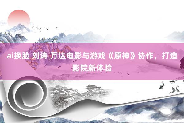 ai换脸 刘涛 万达电影与游戏《原神》协作，打造影院新体验