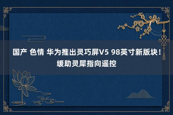 国产 色情 华为推出灵巧屏V5 98英寸新版块！缓助灵犀指向遥控