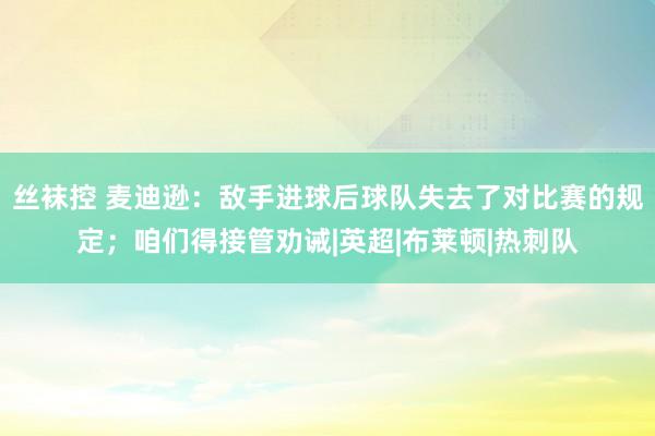 丝袜控 麦迪逊：敌手进球后球队失去了对比赛的规定；咱们得接管劝诫|英超|布莱顿|热刺队