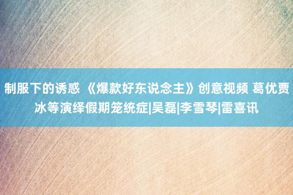 制服下的诱惑 《爆款好东说念主》创意视频 葛优贾冰等演绎假期笼统症|吴磊|李雪琴|雷喜讯