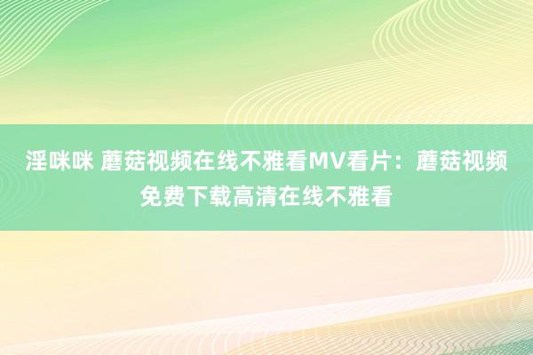 淫咪咪 蘑菇视频在线不雅看MV看片：蘑菇视频免费下载高清在线不雅看