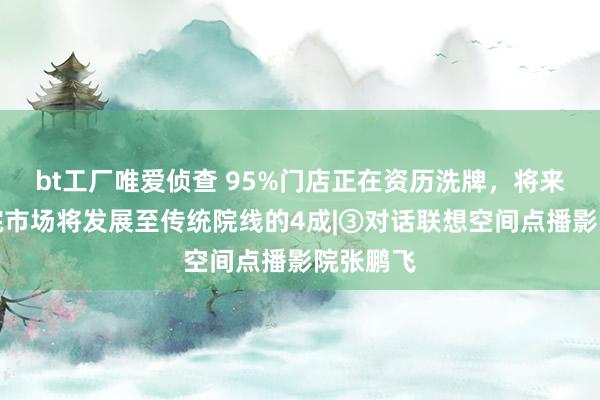 bt工厂唯爱侦查 95%门店正在资历洗牌，将来点播影院市场将发展至传统院线的4成|③对话联想空间点播影院张鹏飞