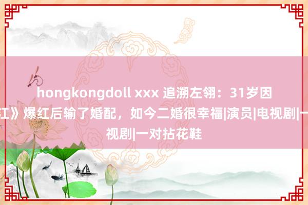 hongkongdoll xxx 追溯左翎：31岁因《情满珠江》爆红后输了婚配，如今二婚很幸福|演员|电视剧|一对拈花鞋