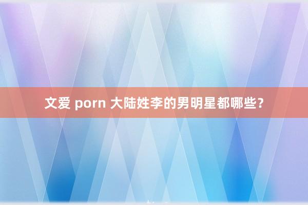 文爱 porn 大陆姓李的男明星都哪些？