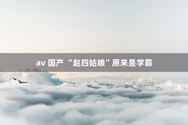 av 国产 “赵四姑娘”原来是学霸