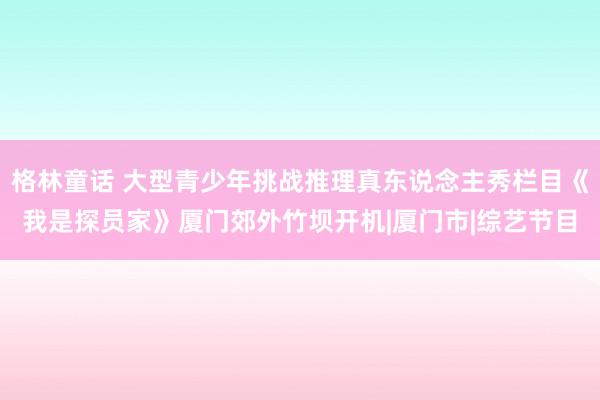 格林童话 大型青少年挑战推理真东说念主秀栏目《我是探员家》厦门郊外竹坝开机|厦门市|综艺节目