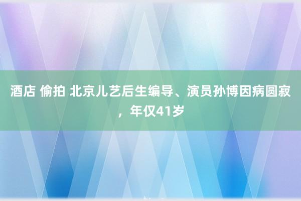 酒店 偷拍 北京儿艺后生编导、演员孙博因病圆寂，年仅41岁