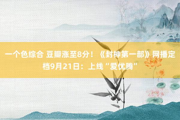 一个色综合 豆瓣涨至8分！《封神第一部》网播定档9月21日：上线“爱优腾”