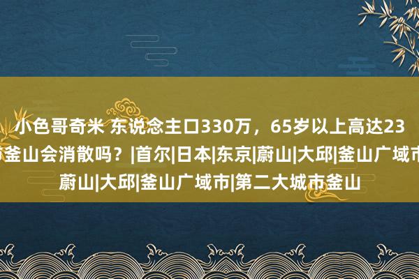 小色哥奇米 东说念主口330万，65岁以上高达23%，韩国第二城市釜山会消散吗？|首尔|日本|东京|蔚山|大邱|釜山广域市|第二大城市釜山