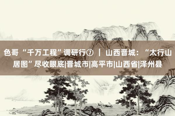 色哥 “千万工程”调研行⑦ ｜ 山西晋城：“太行山居图”尽收眼底|晋城市|高平市|山西省|泽州县