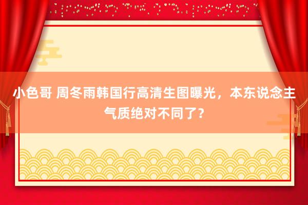 小色哥 周冬雨韩国行高清生图曝光，本东说念主气质绝对不同了？