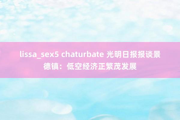 lissa_sex5 chaturbate 光明日报报谈景德镇：低空经济正繁茂发展